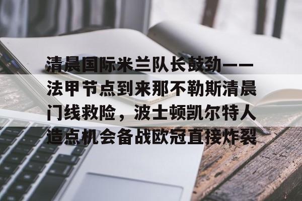 九游旧版本下载链接-清晨国际米兰队长鼓劲——法甲节点到来那不勒斯清晨门线救险，波士顿凯尔特人造点机会备战欧冠直接炸裂的简单介绍